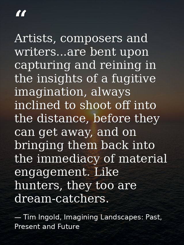 Artists, composers and writers...are bent upon capturing and reining in the insights of a fugitive imagination, always i — Tim Ingold, Imagining Landscapes: Past, Present and Future