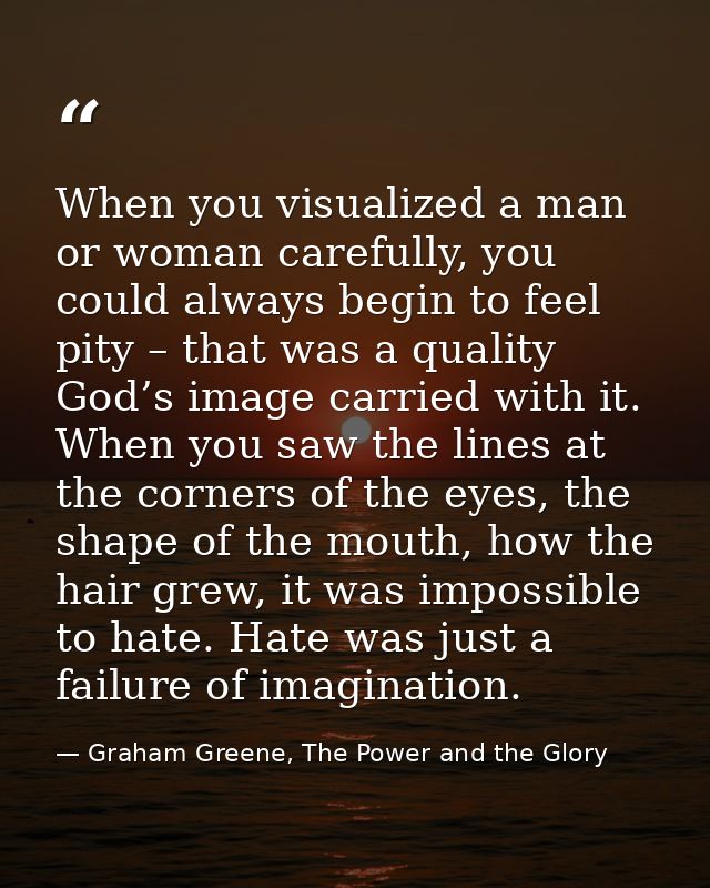 When you visualized a man or woman carefully, you could always begin to feel pity – that was a quality God’s image carri — Graham Greene, The Power and the Glory