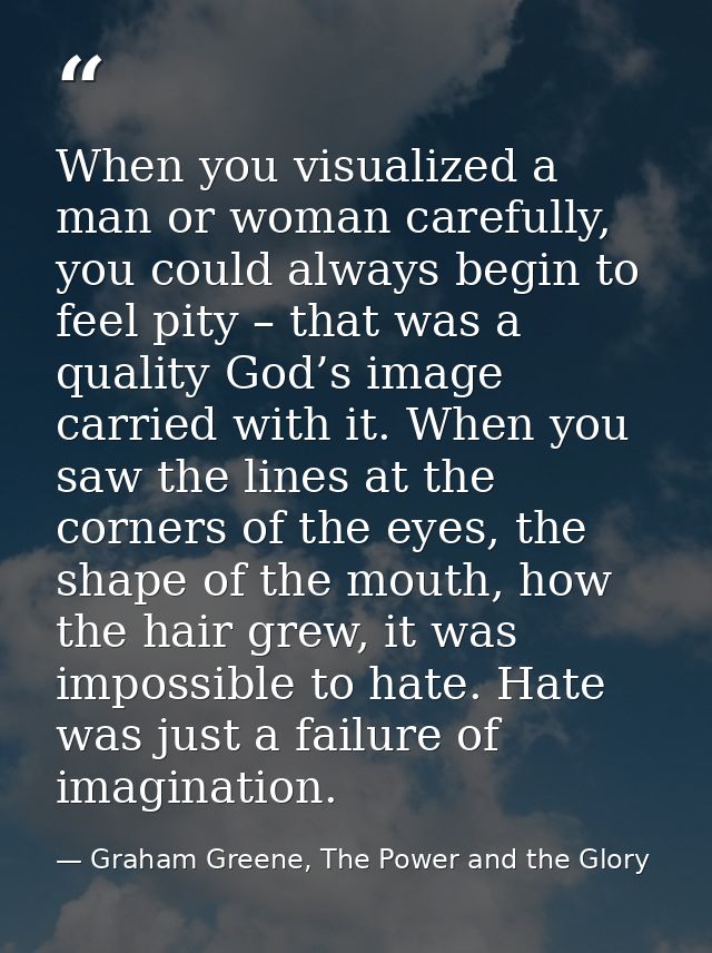 When you visualized a man or woman carefully, you could always begin to feel pity – that was a quality God’s image carri — Graham Greene, The Power and the Glory