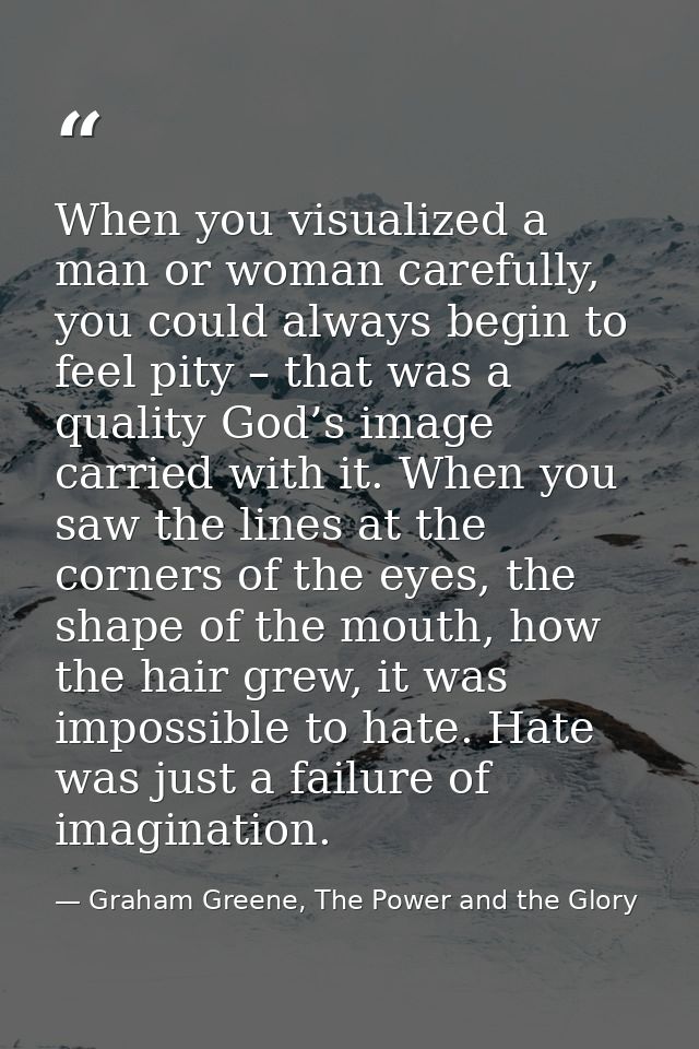 When you visualized a man or woman carefully, you could always begin to feel pity – that was a quality God’s image carri — Graham Greene, The Power and the Glory