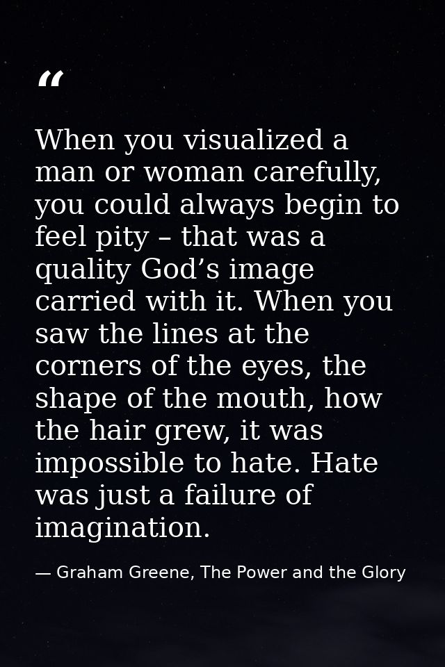 When you visualized a man or woman carefully, you could always begin to feel pity – that was a quality God’s image carri — Graham Greene, The Power and the Glory