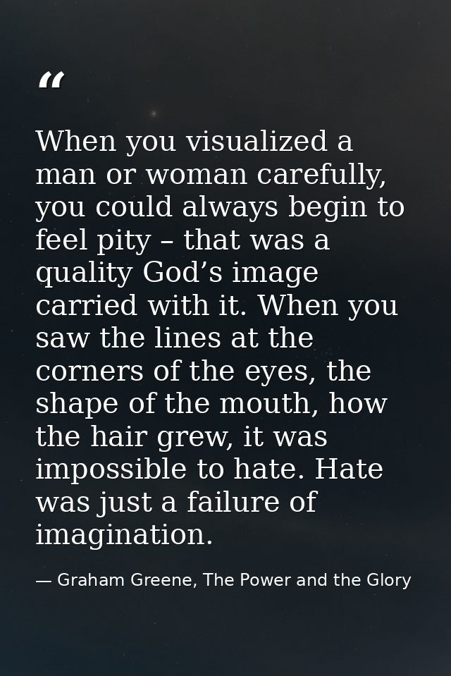 When you visualized a man or woman carefully, you could always begin to feel pity – that was a quality God’s image carri — Graham Greene, The Power and the Glory
