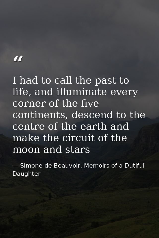 I had to call the past to life, and illuminate every corner of the five continents, descend to the centre of the earth a — Simone de Beauvoir, Memoirs of a Dutiful Daughter