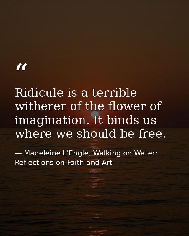 Ridicule is a terrible witherer of the flower of imagination. It binds us where we should be free. — Madeleine L'Engle, Walking on Water: Reflections on Faith and Art