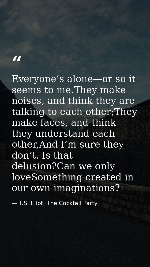 Everyone’s alone—or so it seems to me.They make noises, and think they are talking to each other;They make faces, and th — T.S. Eliot, The Cocktail Party