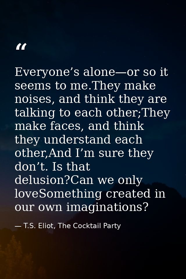 Everyone’s alone—or so it seems to me.They make noises, and think they are talking to each other;They make faces, and th — T.S. Eliot, The Cocktail Party