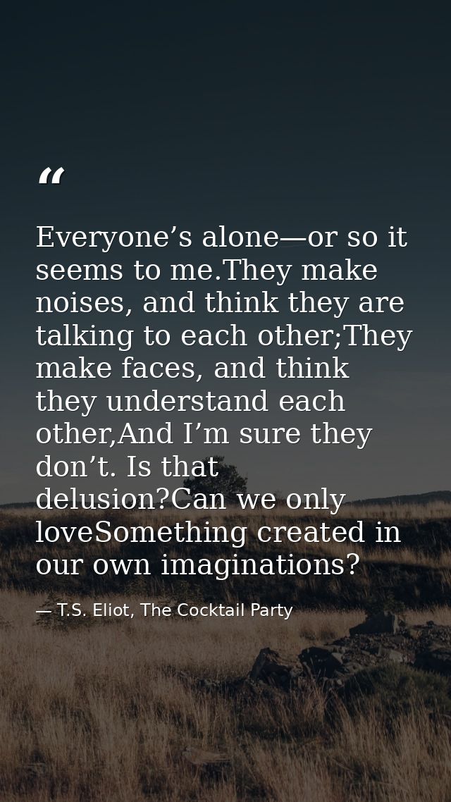 Everyone’s alone—or so it seems to me.They make noises, and think they are talking to each other;They make faces, and th — T.S. Eliot, The Cocktail Party