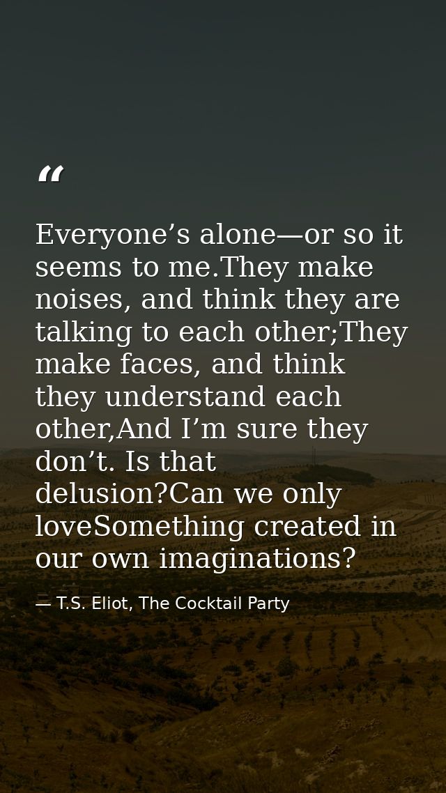 Everyone’s alone—or so it seems to me.They make noises, and think they are talking to each other;They make faces, and th — T.S. Eliot, The Cocktail Party