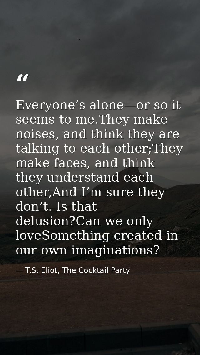 Everyone’s alone—or so it seems to me.They make noises, and think they are talking to each other;They make faces, and th — T.S. Eliot, The Cocktail Party