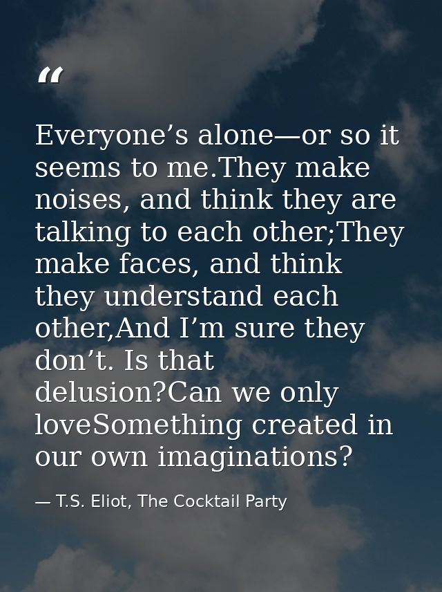 Everyone’s alone—or so it seems to me.They make noises, and think they are talking to each other;They make faces, and th — T.S. Eliot, The Cocktail Party