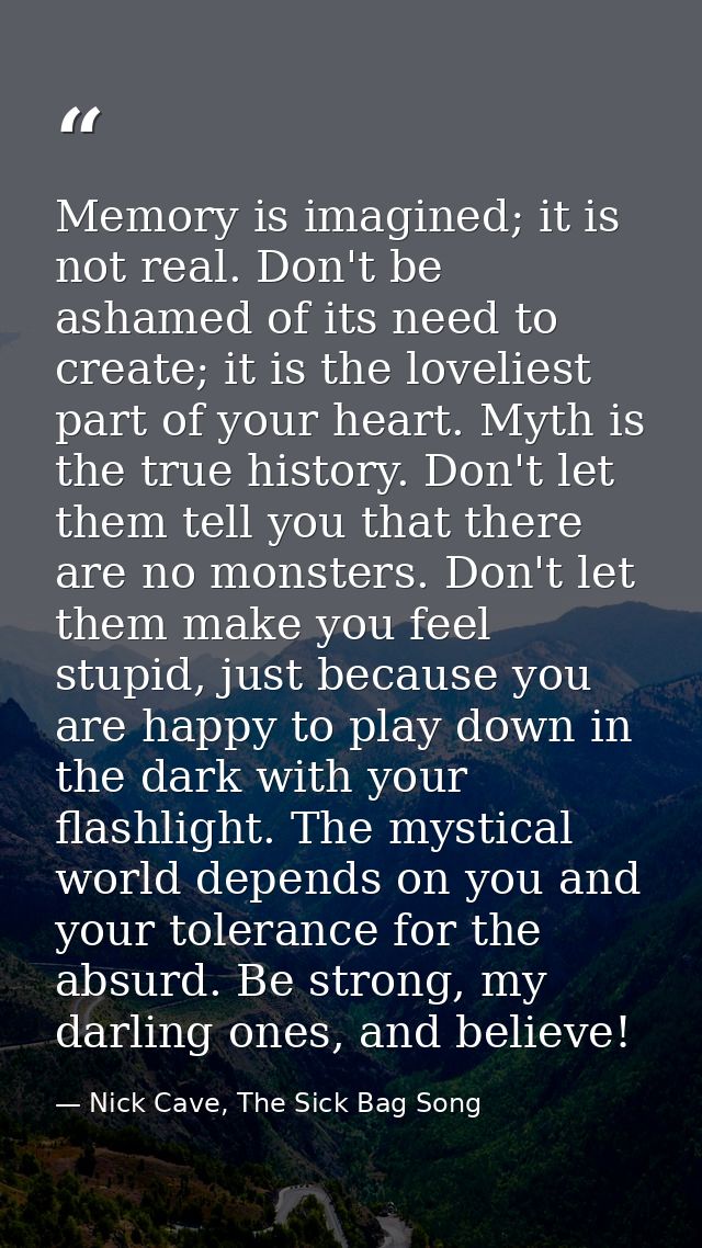 Memory is imagined; it is not real. Don't be ashamed of its need to create; it is the loveliest part of your heart. Myth — Nick Cave, The Sick Bag Song