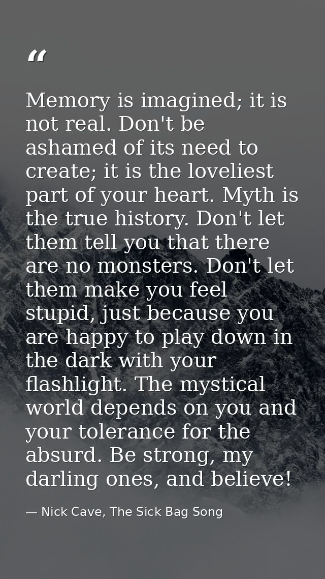 Memory is imagined; it is not real. Don't be ashamed of its need to create; it is the loveliest part of your heart. Myth — Nick Cave, The Sick Bag Song