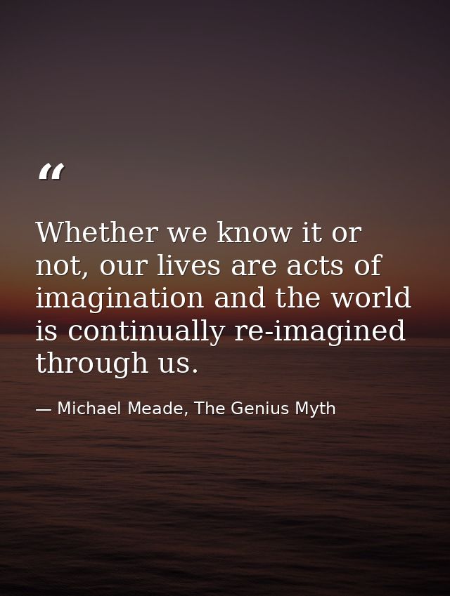 Whether we know it or not, our lives are acts of imagination and the world is continually re-imagined through us. — Michael Meade, The Genius Myth
