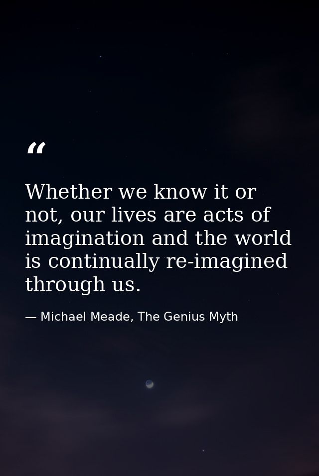 Whether we know it or not, our lives are acts of imagination and the world is continually re-imagined through us. — Michael Meade, The Genius Myth