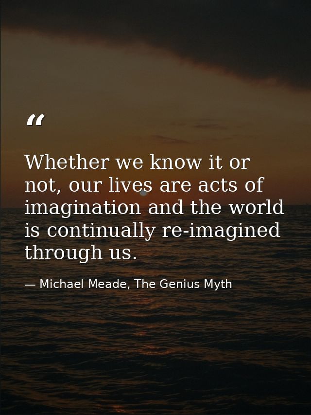 Whether we know it or not, our lives are acts of imagination and the world is continually re-imagined through us. — Michael Meade, The Genius Myth
