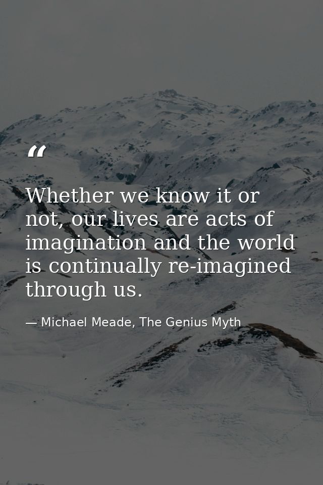 Whether we know it or not, our lives are acts of imagination and the world is continually re-imagined through us. — Michael Meade, The Genius Myth