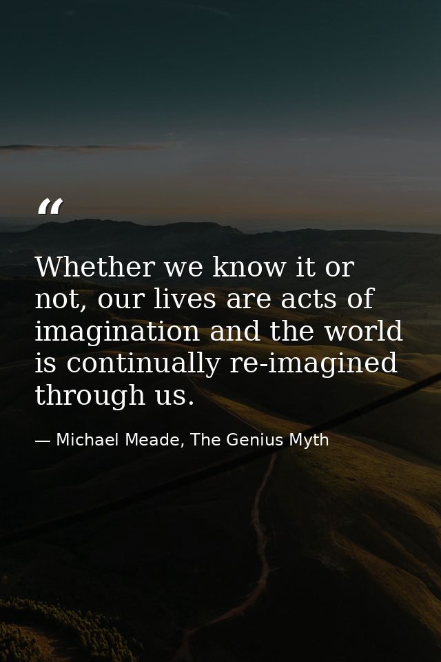 Whether we know it or not, our lives are acts of imagination and the world is continually re-imagined through us. — Michael Meade, The Genius Myth