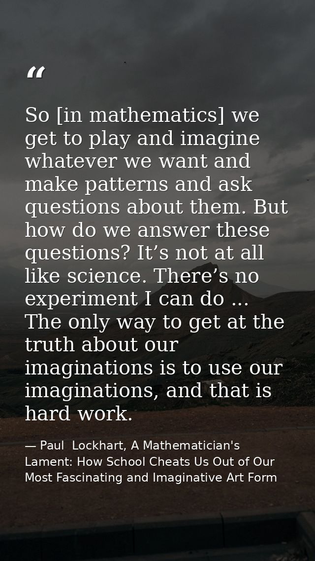 So [in mathematics] we get to play and imagine whatever we want and make patterns and ask questions about them. But how  — Paul  Lockhart, A Mathematician's Lament: How School Cheats Us Out of Our Most Fascinating and Imaginative Art Form