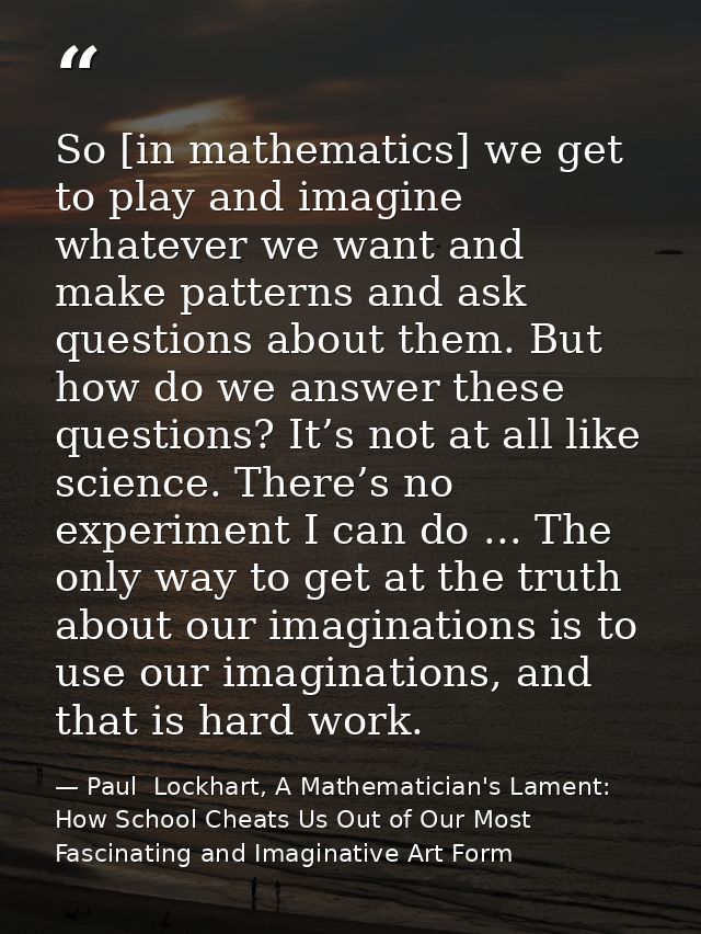So [in mathematics] we get to play and imagine whatever we want and make patterns and ask questions about them. But how  — Paul  Lockhart, A Mathematician's Lament: How School Cheats Us Out of Our Most Fascinating and Imaginative Art Form