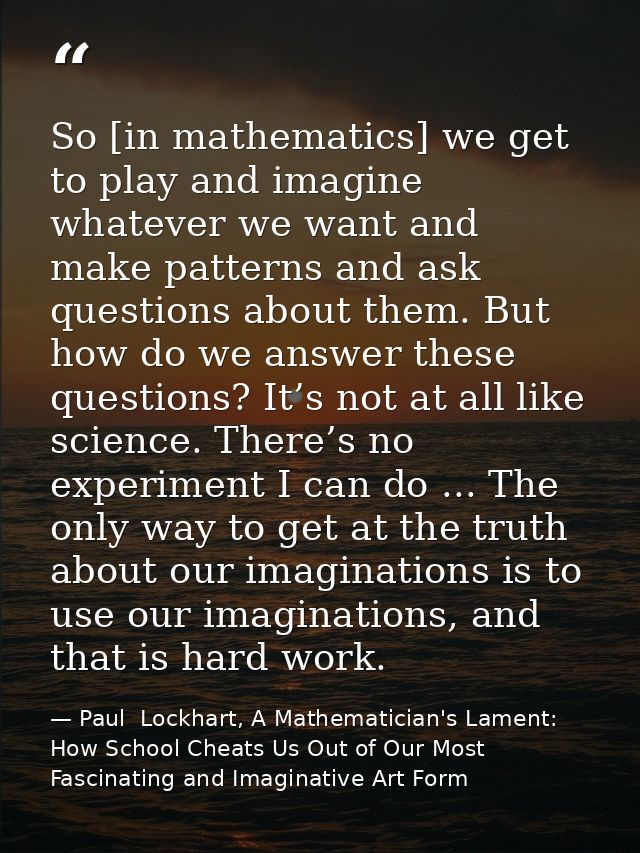 So [in mathematics] we get to play and imagine whatever we want and make patterns and ask questions about them. But how  — Paul  Lockhart, A Mathematician's Lament: How School Cheats Us Out of Our Most Fascinating and Imaginative Art Form