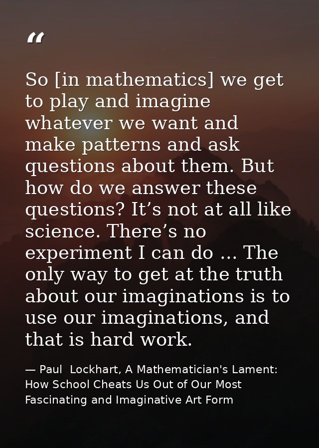 So [in mathematics] we get to play and imagine whatever we want and make patterns and ask questions about them. But how  — Paul  Lockhart, A Mathematician's Lament: How School Cheats Us Out of Our Most Fascinating and Imaginative Art Form