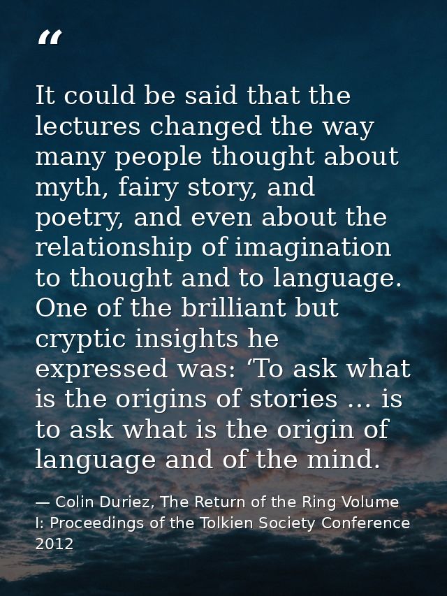 It could be said that the lectures changed the way many people thought about myth, fairy story, and poetry, and even abo — Colin Duriez, The Return of the Ring Volume I: Proceedings of the Tolkien Society Conference 2012