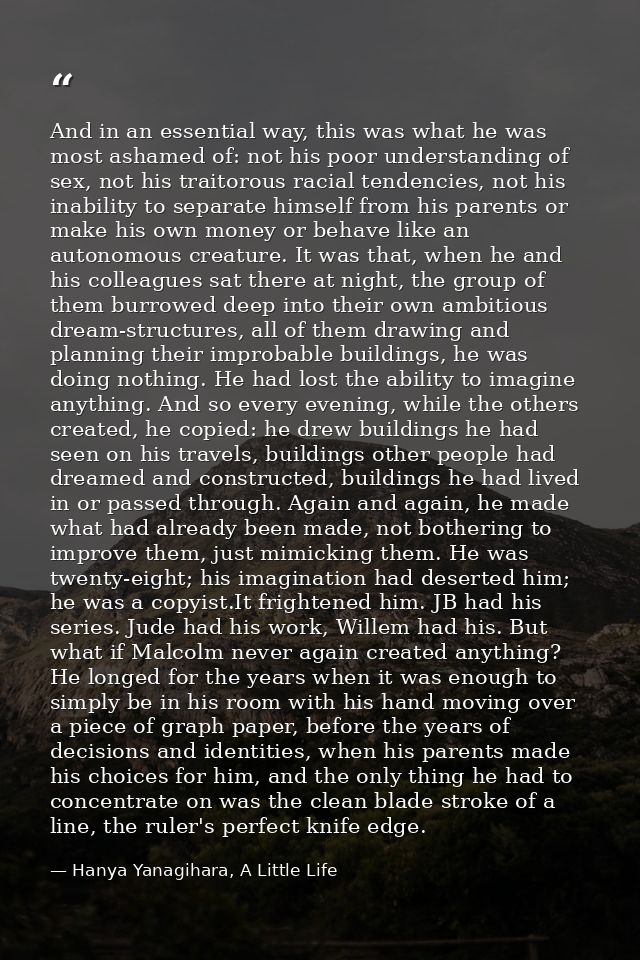 And in an essential way, this was what he was most ashamed of: not his poor understanding of sex, not his traitorous rac — Hanya Yanagihara, A Little Life