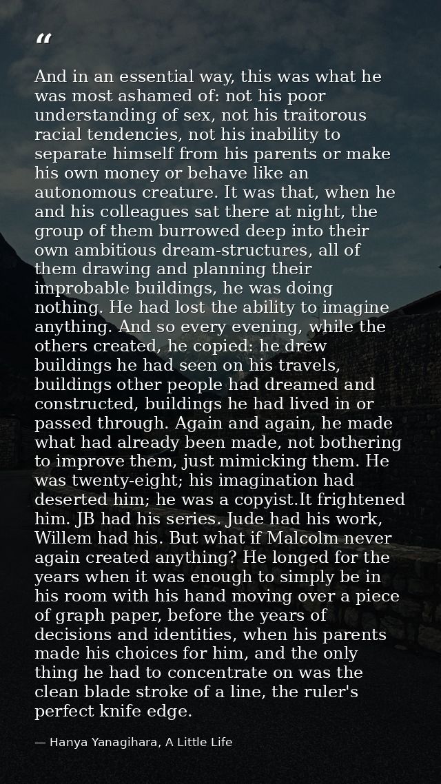 And in an essential way, this was what he was most ashamed of: not his poor understanding of sex, not his traitorous rac — Hanya Yanagihara, A Little Life
