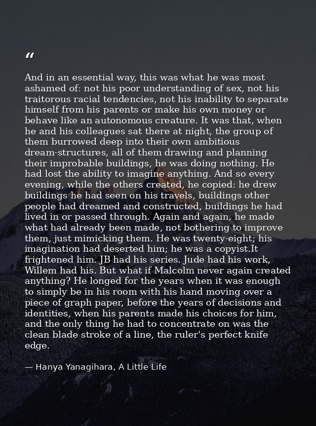 And in an essential way, this was what he was most ashamed of: not his poor understanding of sex, not his traitorous rac — Hanya Yanagihara, A Little Life