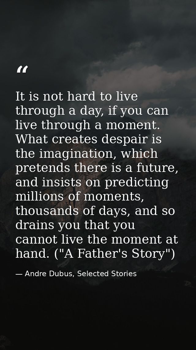 It is not hard to live through a day, if you can live through a moment. What creates despair is the imagination, which p — Andre Dubus, Selected Stories