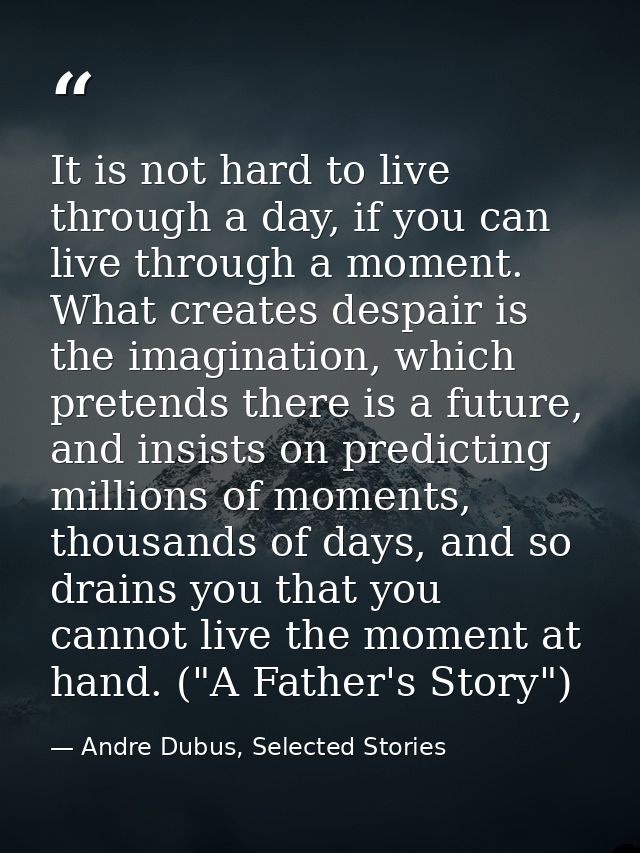 It is not hard to live through a day, if you can live through a moment. What creates despair is the imagination, which p — Andre Dubus, Selected Stories