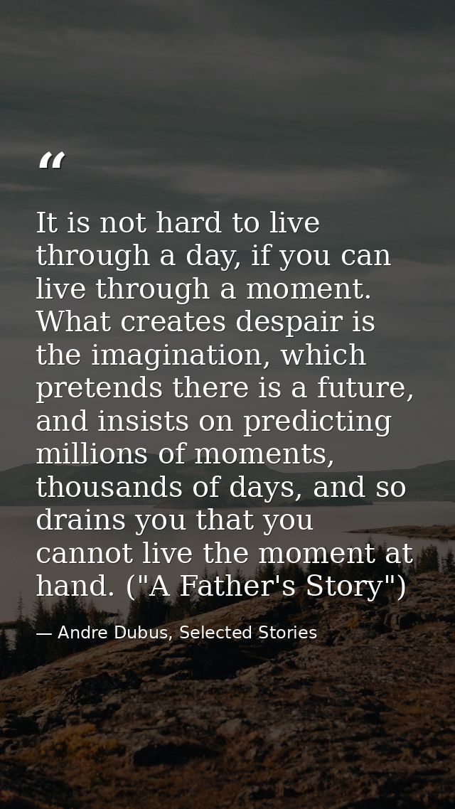 It is not hard to live through a day, if you can live through a moment. What creates despair is the imagination, which p — Andre Dubus, Selected Stories