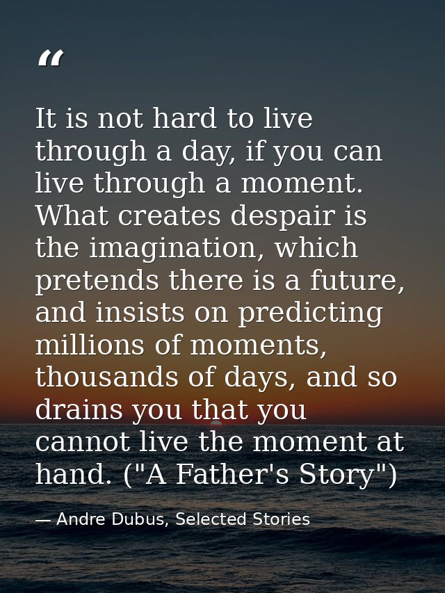 It is not hard to live through a day, if you can live through a moment. What creates despair is the imagination, which p — Andre Dubus, Selected Stories