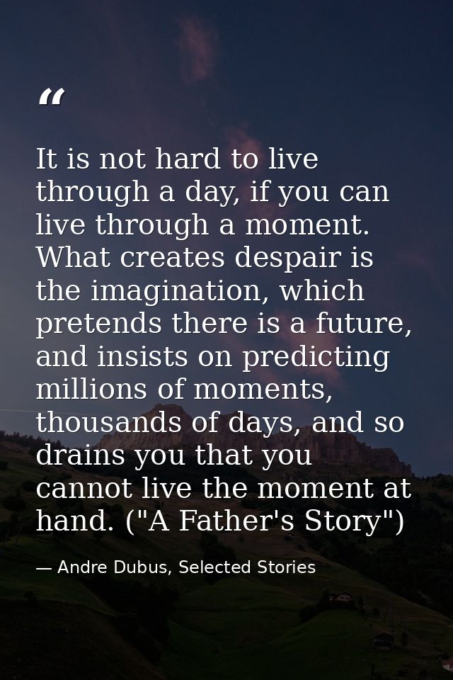 It is not hard to live through a day, if you can live through a moment. What creates despair is the imagination, which p — Andre Dubus, Selected Stories