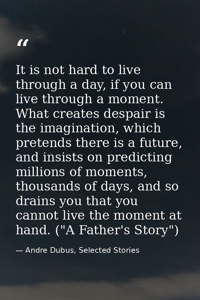It is not hard to live through a day, if you can live through a moment. What creates despair is the imagination, which p — Andre Dubus, Selected Stories