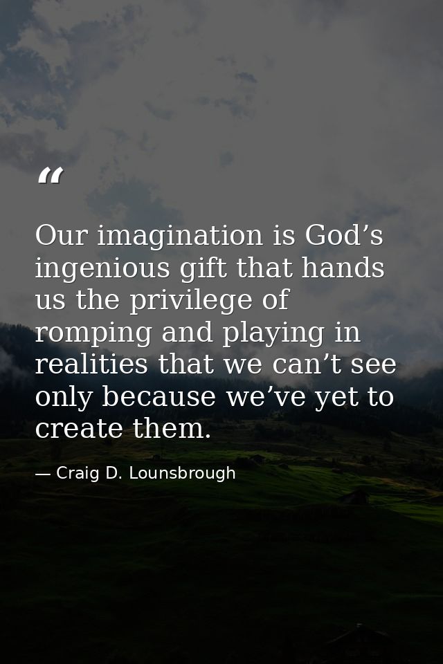 Our imagination is God’s ingenious gift that hands us the privilege of romping and playing in realities that we can’t se — Craig D. Lounsbrough