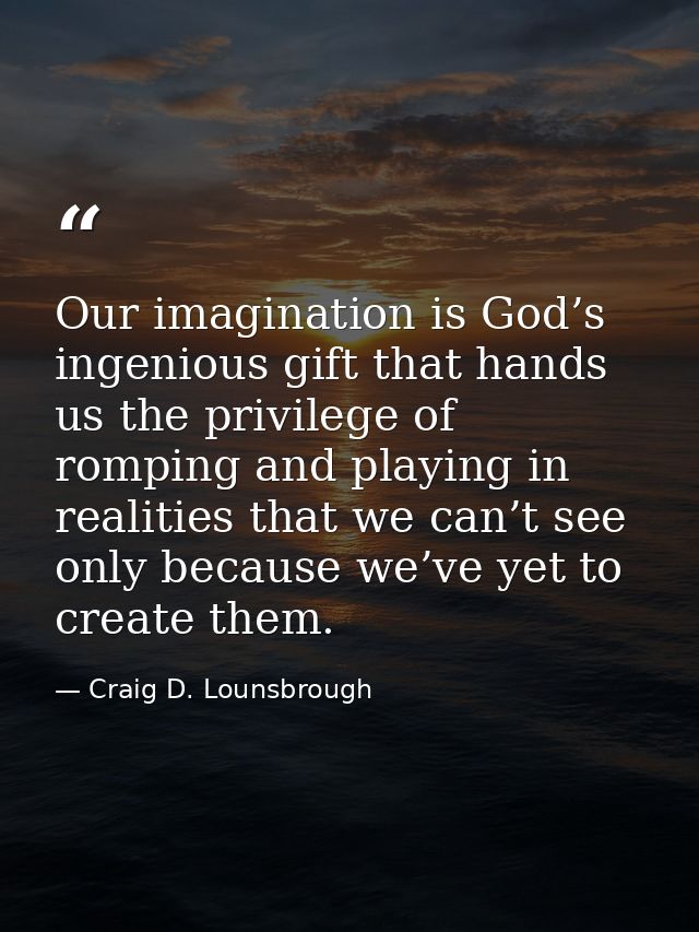 Our imagination is God’s ingenious gift that hands us the privilege of romping and playing in realities that we can’t se — Craig D. Lounsbrough