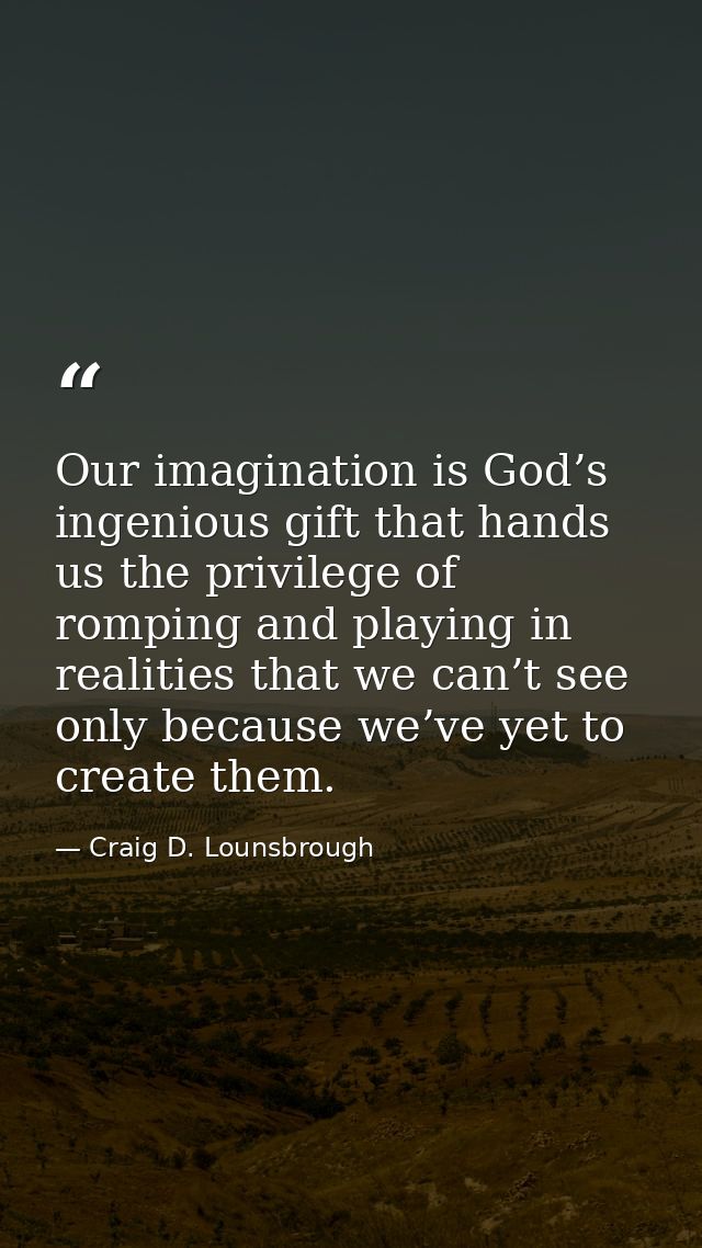 Our imagination is God’s ingenious gift that hands us the privilege of romping and playing in realities that we can’t se — Craig D. Lounsbrough