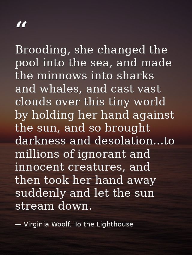 Brooding, she changed the pool into the sea, and made the minnows into sharks and whales, and cast vast clouds over this — Virginia Woolf, To the Lighthouse