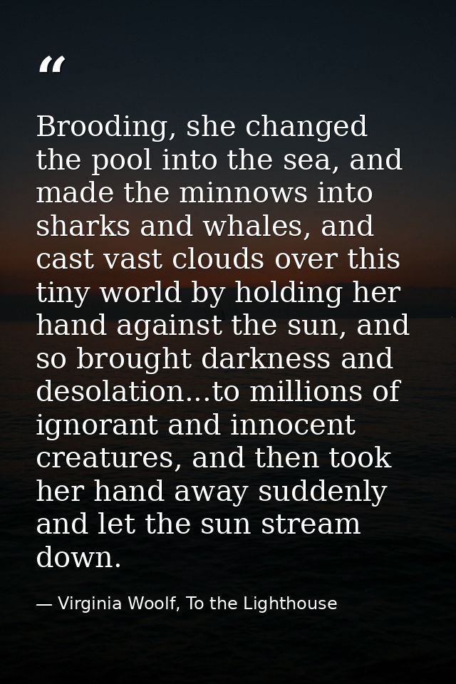 Brooding, she changed the pool into the sea, and made the minnows into sharks and whales, and cast vast clouds over this — Virginia Woolf, To the Lighthouse