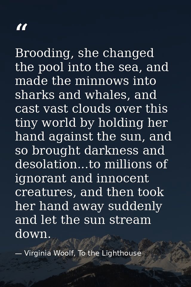 Brooding, she changed the pool into the sea, and made the minnows into sharks and whales, and cast vast clouds over this — Virginia Woolf, To the Lighthouse