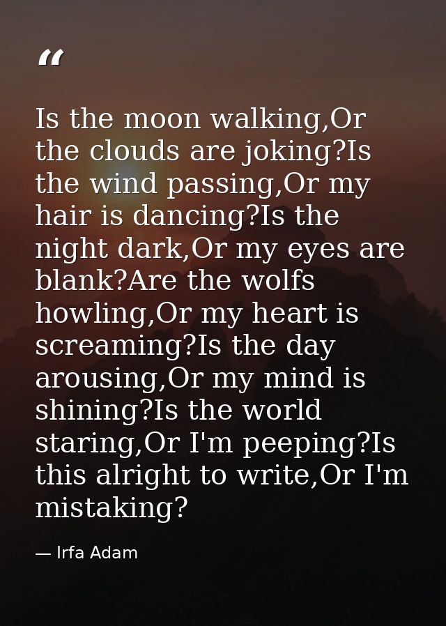 Is the moon walking,Or the clouds are joking?Is the wind passing,Or my hair is dancing?Is the night dark,Or my eyes are  — Irfa Adam