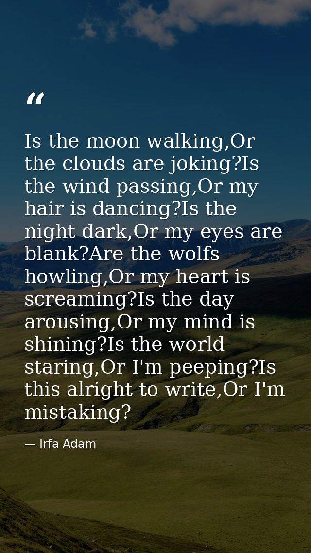 Is the moon walking,Or the clouds are joking?Is the wind passing,Or my hair is dancing?Is the night dark,Or my eyes are  — Irfa Adam