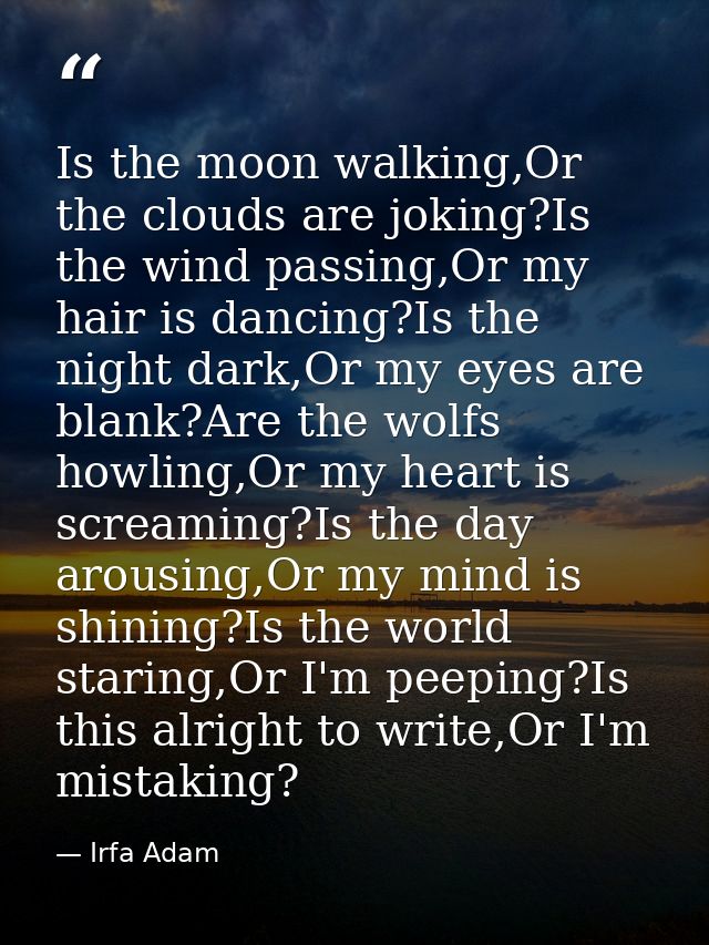 Is the moon walking,Or the clouds are joking?Is the wind passing,Or my hair is dancing?Is the night dark,Or my eyes are  — Irfa Adam