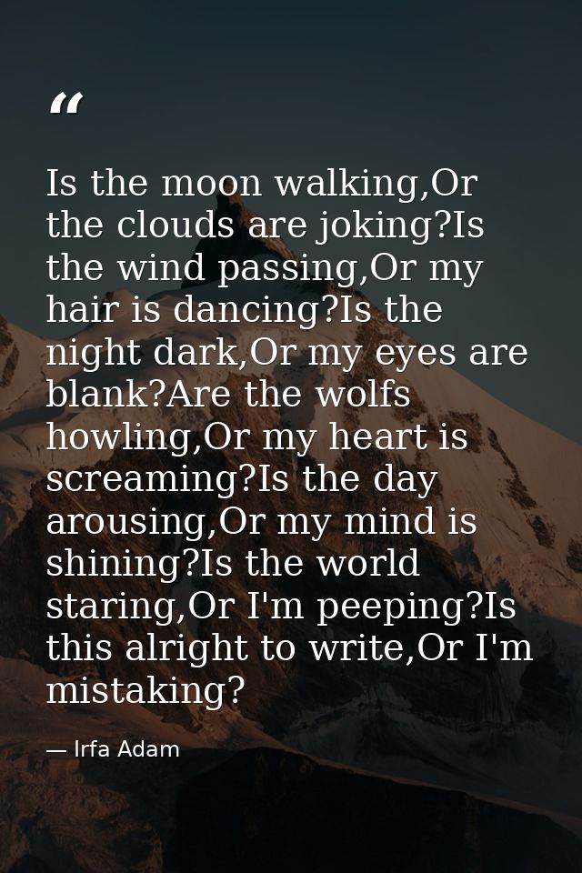 Is the moon walking,Or the clouds are joking?Is the wind passing,Or my hair is dancing?Is the night dark,Or my eyes are  — Irfa Adam