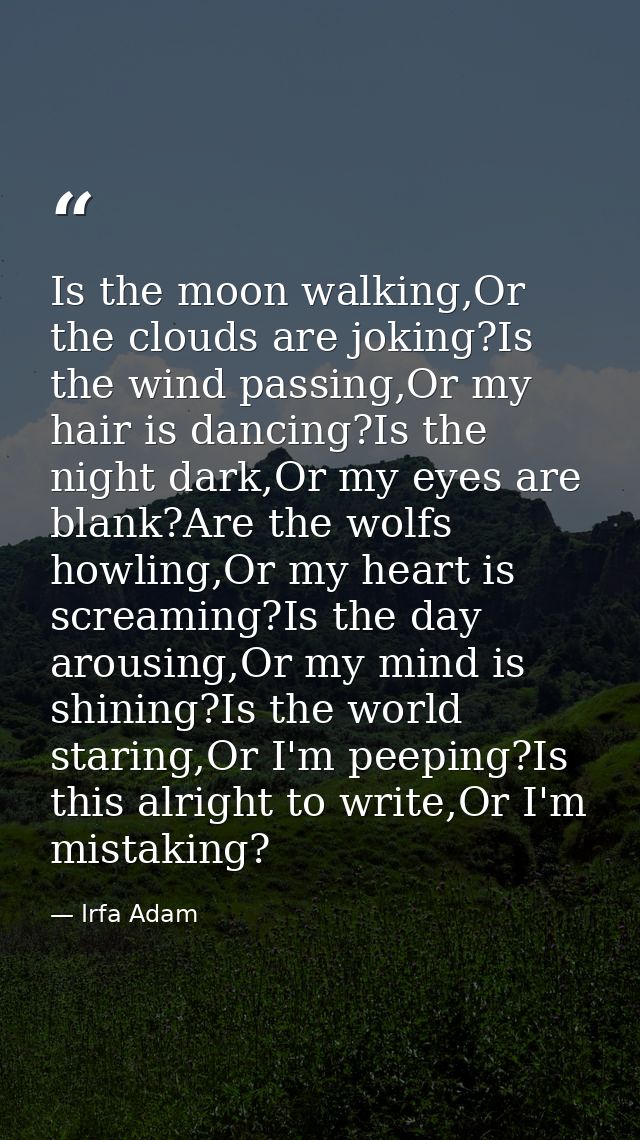 Is the moon walking,Or the clouds are joking?Is the wind passing,Or my hair is dancing?Is the night dark,Or my eyes are  — Irfa Adam