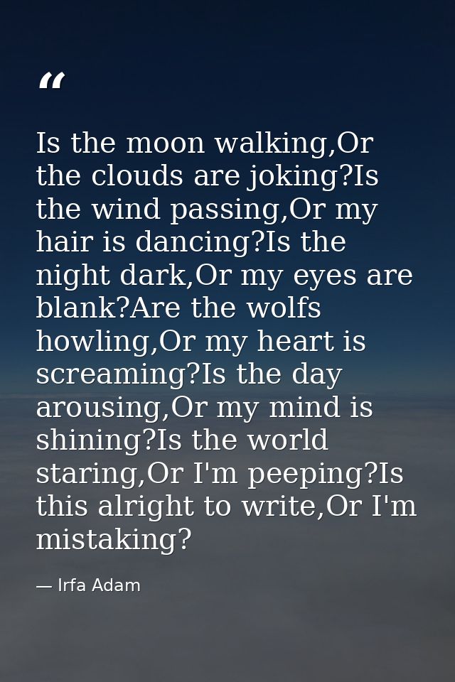 Is the moon walking,Or the clouds are joking?Is the wind passing,Or my hair is dancing?Is the night dark,Or my eyes are  — Irfa Adam