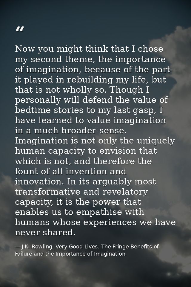 Now you might think that I chose my second theme, the importance of imagination, because of the part it played in rebuil — J.K. Rowling, Very Good Lives: The Fringe Benefits of Failure and the Importance of Imagination