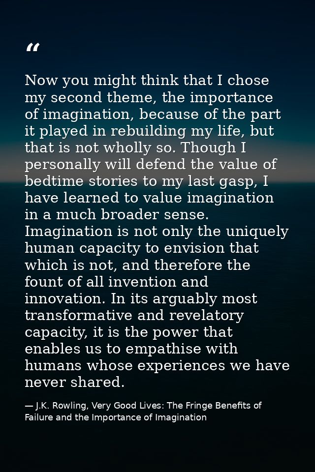 Now you might think that I chose my second theme, the importance of imagination, because of the part it played in rebuil — J.K. Rowling, Very Good Lives: The Fringe Benefits of Failure and the Importance of Imagination