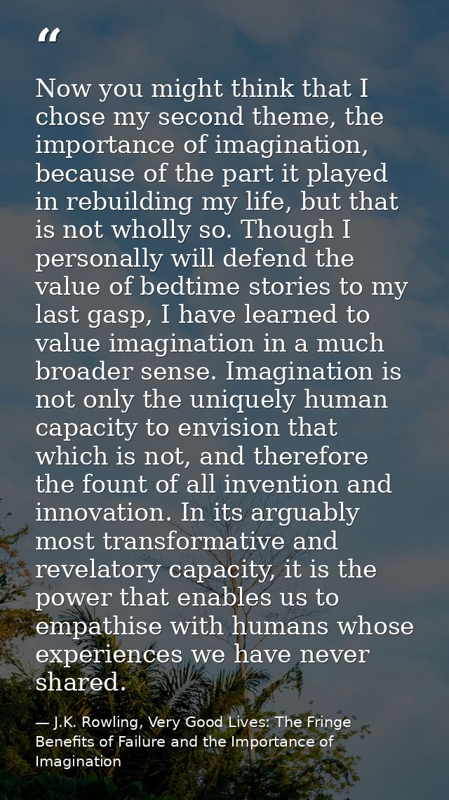 Now you might think that I chose my second theme, the importance of imagination, because of the part it played in rebuil — J.K. Rowling, Very Good Lives: The Fringe Benefits of Failure and the Importance of Imagination